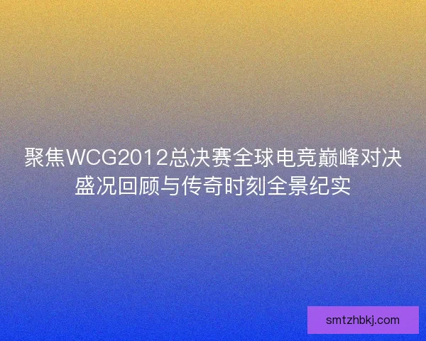 聚焦WCG2012总决赛全球电竞巅峰对决盛况回顾与传奇时刻全景纪实