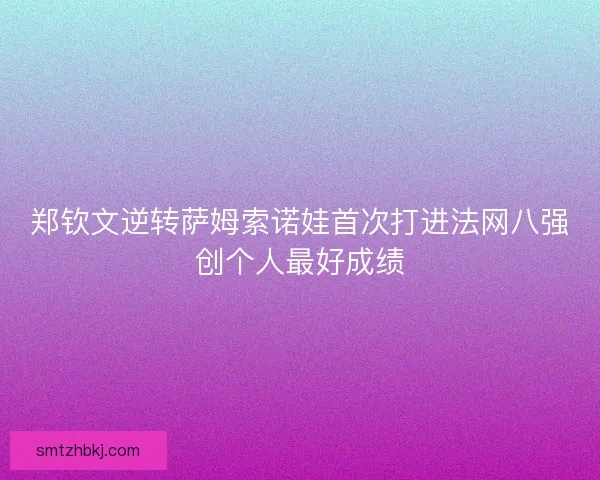 郑钦文逆转萨姆索诺娃首次打进法网八强创个人最好成绩