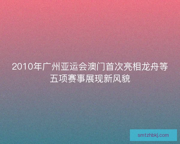 2010年广州亚运会澳门首次亮相龙舟等五项赛事展现新风貌