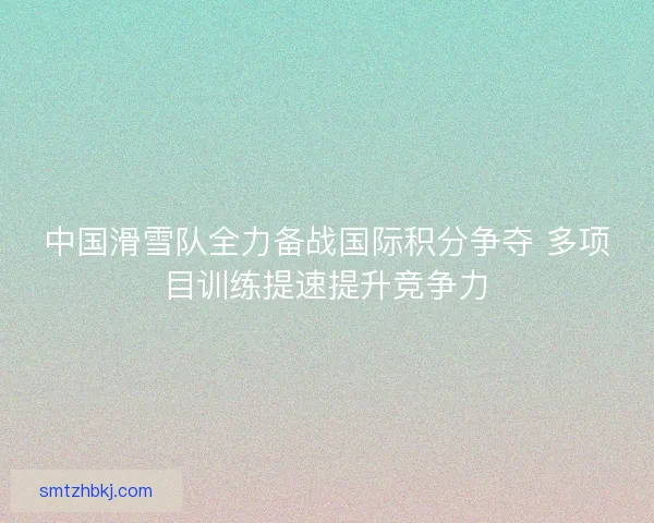 中国滑雪队全力备战国际积分争夺 多项目训练提速提升竞争力