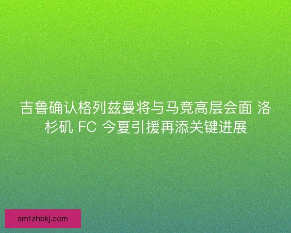 吉鲁确认格列兹曼将与马竞高层会面 洛杉矶 FC 今夏引援再添关键进展