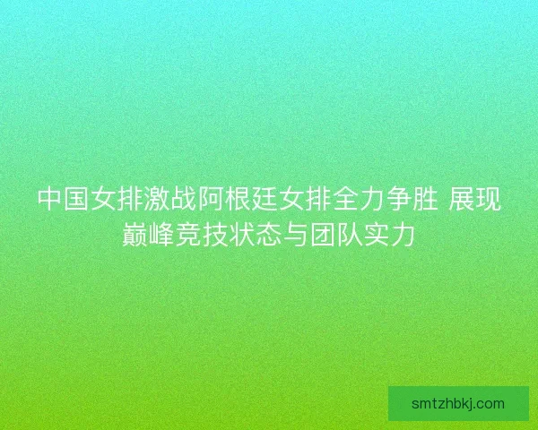 中国女排激战阿根廷女排全力争胜 展现巅峰竞技状态与团队实力