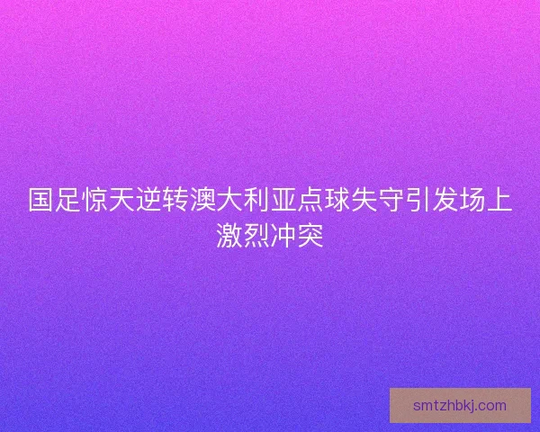 国足惊天逆转澳大利亚点球失守引发场上激烈冲突