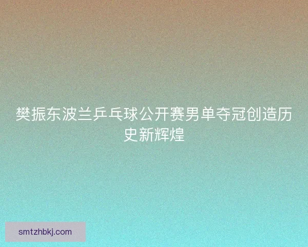 樊振东波兰乒乓球公开赛男单夺冠创造历史新辉煌