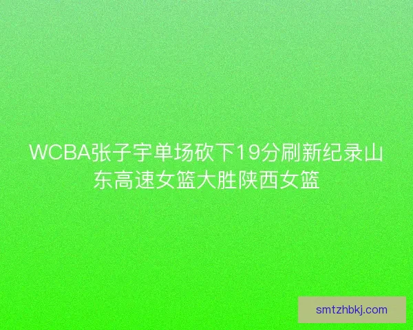 WCBA张子宇单场砍下19分刷新纪录山东高速女篮大胜陕西女篮