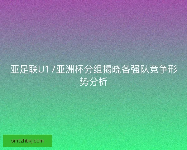 亚足联U17亚洲杯分组揭晓各强队竞争形势分析