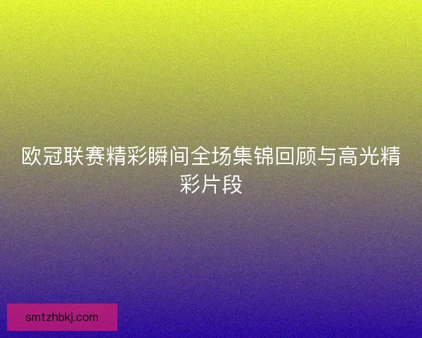 欧冠联赛精彩瞬间全场集锦回顾与高光精彩片段
