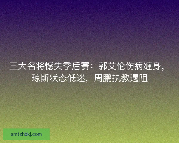 三大名将憾失季后赛：郭艾伦伤病缠身，琼斯状态低迷，周鹏执教遇阻
