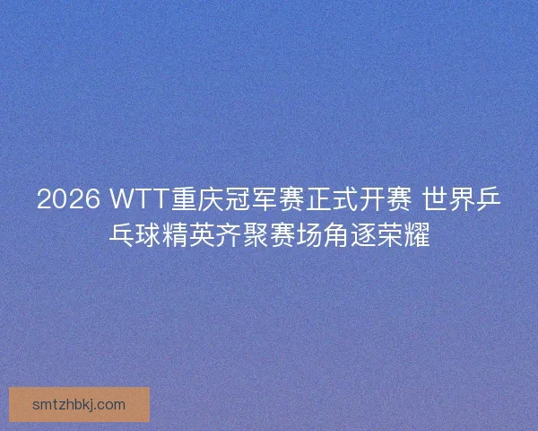 2026 WTT重庆冠军赛正式开赛 世界乒乓球精英齐聚赛场角逐荣耀