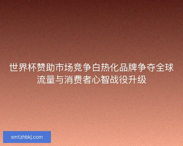 世界杯赞助市场竞争白热化品牌争夺全球流量与消费者心智战役升级