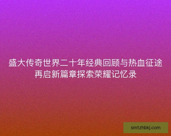 盛大传奇世界二十年经典回顾与热血征途再启新篇章探索荣耀记忆录