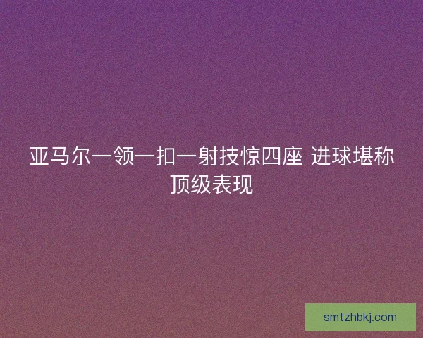 亚马尔一领一扣一射技惊四座 进球堪称顶级表现 亚马尔一领一扣一射技惊四座 进球堪称顶级表现