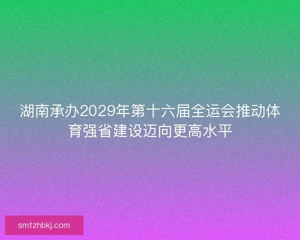 湖南承办2029年第十六届全运会推动体育强省建设迈向更高水平 湖南承办2029年第十六届全运会推动体育强省建设迈向更高水平