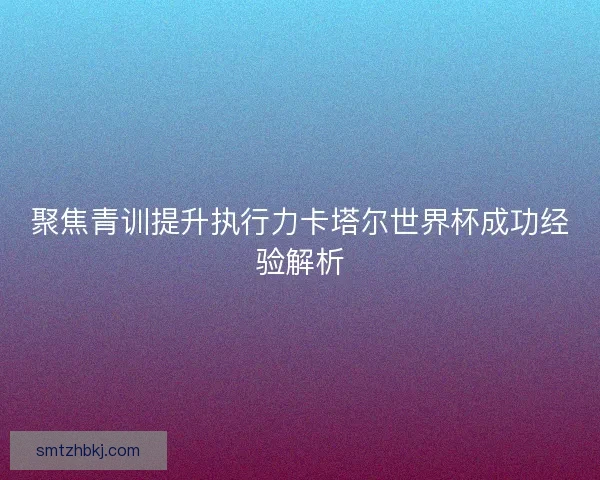 聚焦青训提升执行力卡塔尔世界杯成功经验解析 聚焦青训提升执行力卡塔尔世界杯成功经验解析