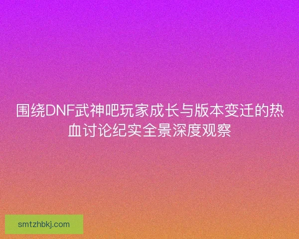围绕DNF武神吧玩家成长与版本变迁的热血讨论纪实全景深度观察 围绕DNF武神吧玩家成长与版本变迁的热血讨论纪实全景深度观察